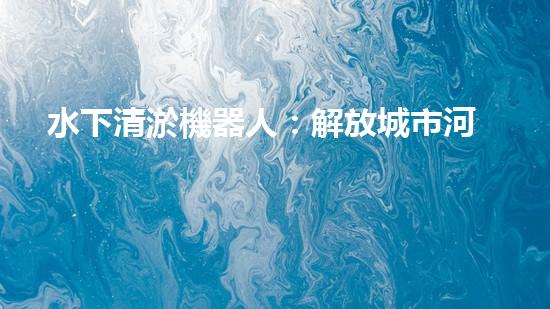 水下清淤機器人：解放城市河道，揭秘神奇清道之術！